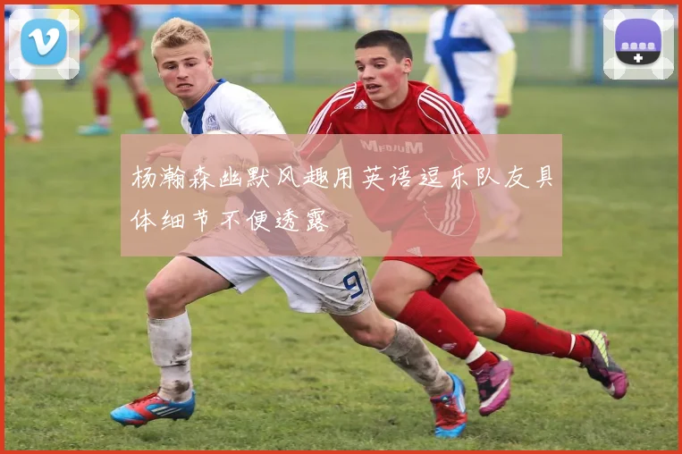 杨瀚森幽默风趣用英语逗乐队友具体细节不便透露