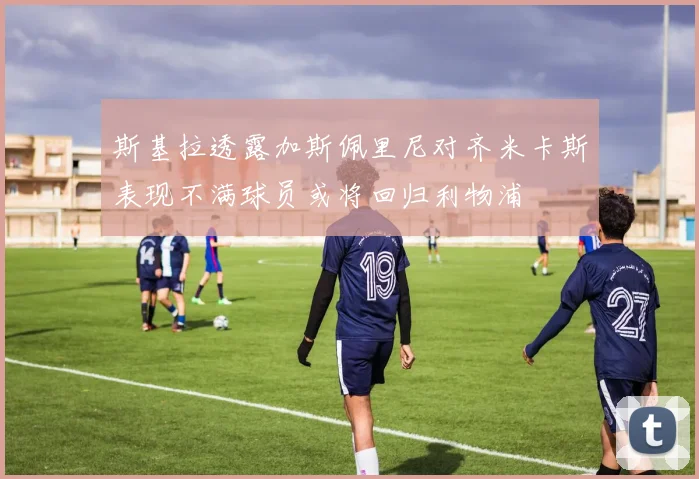 斯基拉透露加斯佩里尼对齐米卡斯表现不满球员或将回归利物浦