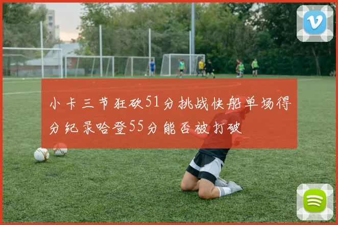 小卡三节狂砍51分挑战快船单场得分纪录哈登55分能否被打破