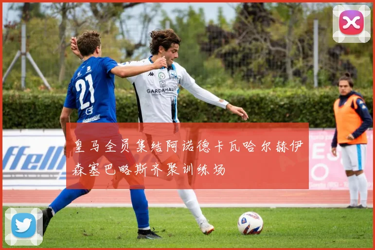 皇马全员集结阿诺德卡瓦哈尔赫伊森塞巴略斯齐聚训练场