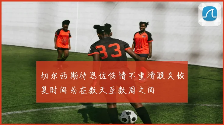 切尔西期待恩佐伤情不重滑膜炎恢复时间或在数天至数周之间
