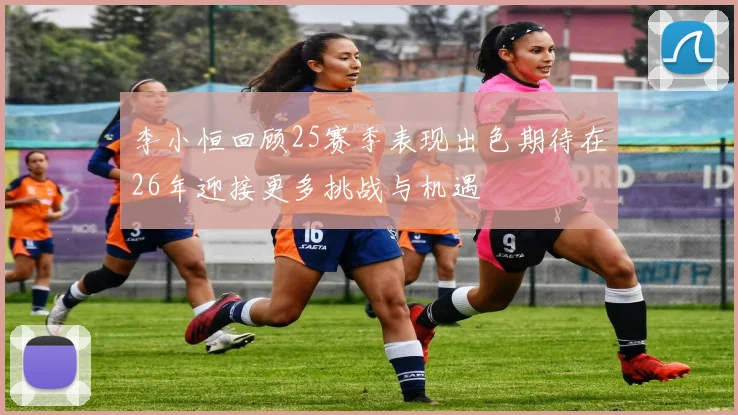 李小恒回顾25赛季表现出色期待在26年迎接更多挑战与机遇