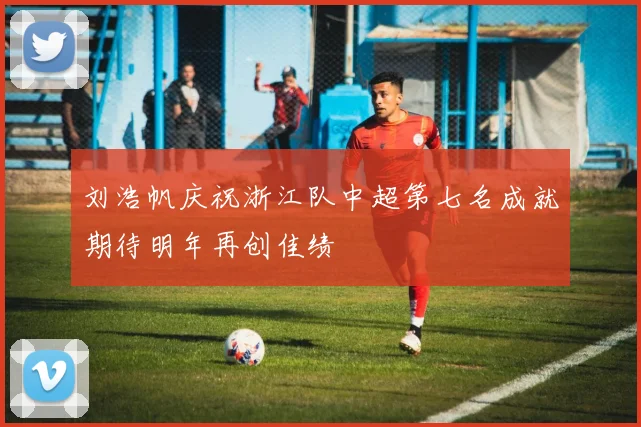 刘浩帆庆祝浙江队中超第七名成就期待明年再创佳绩