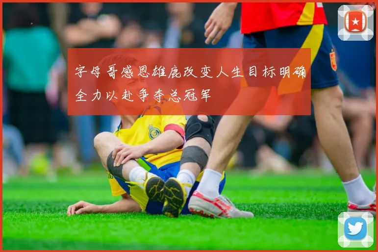 字母哥感恩雄鹿改变人生目标明确全力以赴争夺总冠军