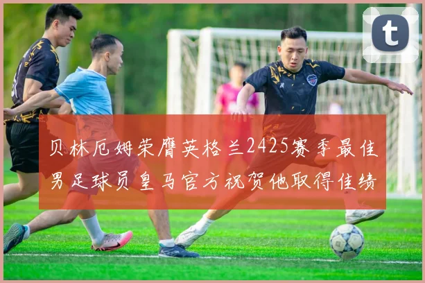 贝林厄姆荣膺英格兰2425赛季最佳男足球员皇马官方祝贺他取得佳绩