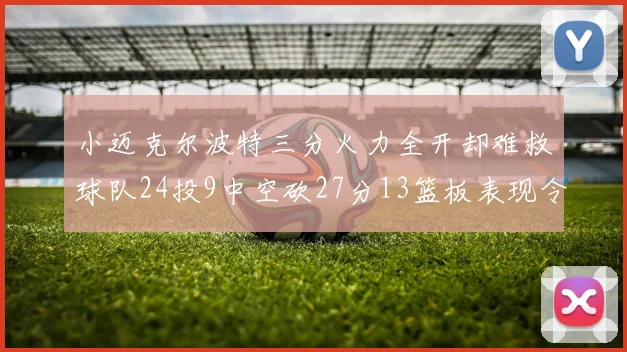 小迈克尔波特三分火力全开却难救球队24投9中空砍27分13篮板表现令人唏嘘