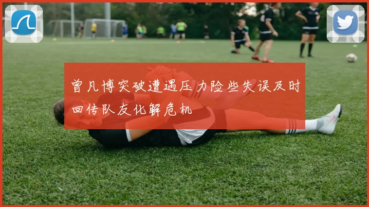 曾凡博突破遭遇压力险些失误及时回传队友化解危机