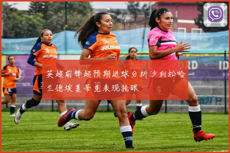 英超前锋超预期进球分析沙利松哈兰德埃基蒂克表现抢眼