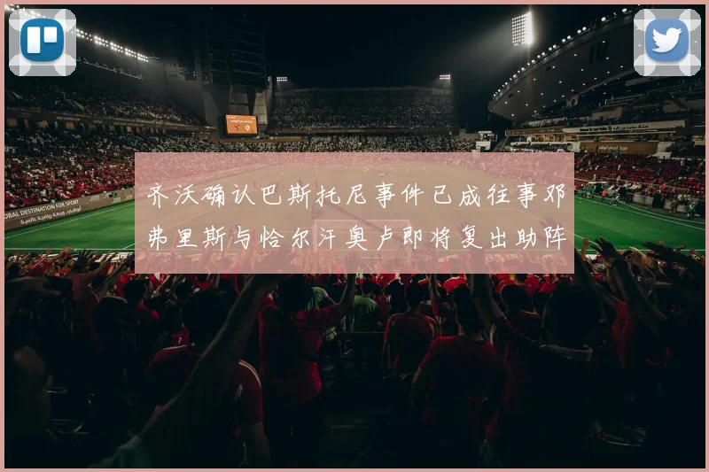 齐沃确认巴斯托尼事件已成往事邓弗里斯与恰尔汗奥卢即将复出助阵