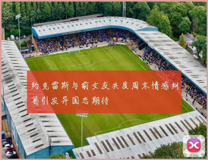 约克雷斯与前女友共度周末情感纠葛引发异国恋期待