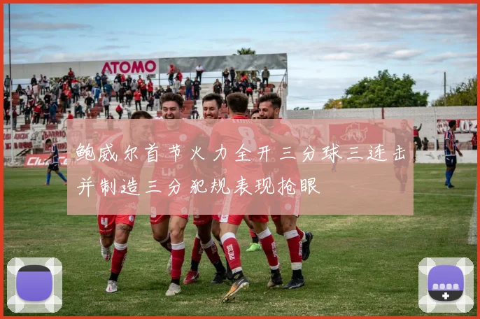 鲍威尔首节火力全开三分球三连击并制造三分犯规表现抢眼