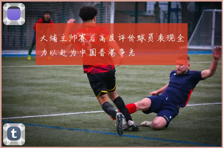大埔主帅赛后高度评价球员表现全力以赴为中国香港争光