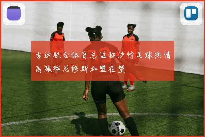 吉达联合体育总监称沙特足球热情高涨维尼修斯加盟在望