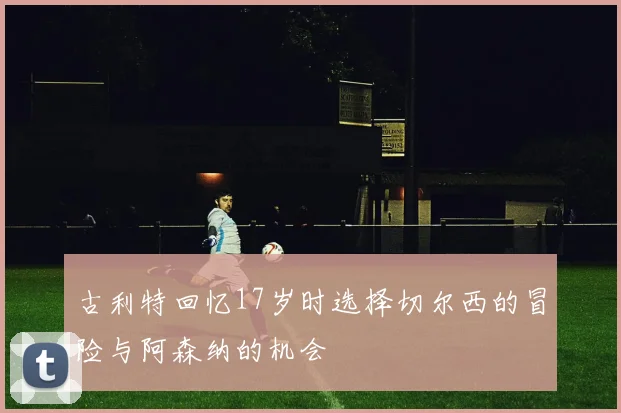 古利特回忆17岁时选择切尔西的冒险与阿森纳的机会