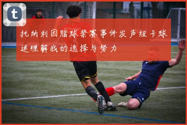 托纳利因赌球禁赛事件发声纽卡球迷理解我的选择与努力