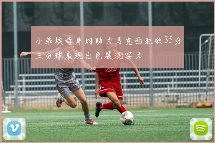 小弟埃奇库姆助力马克西狂砍35分三分球表现出色展现实力