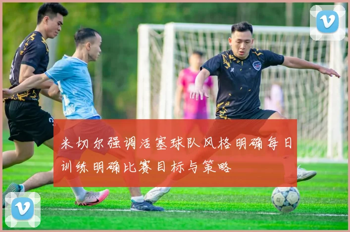 米切尔强调活塞球队风格明确每日训练明确比赛目标与策略