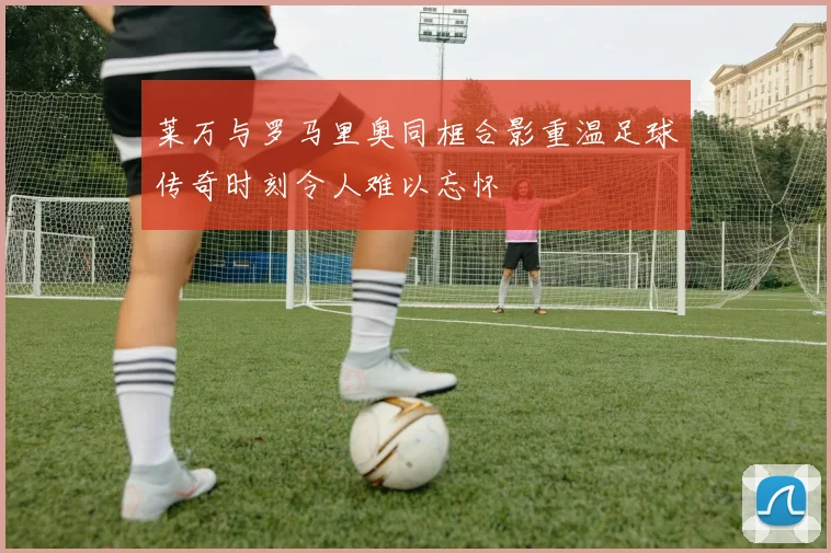 莱万与罗马里奥同框合影重温足球传奇时刻令人难以忘怀
