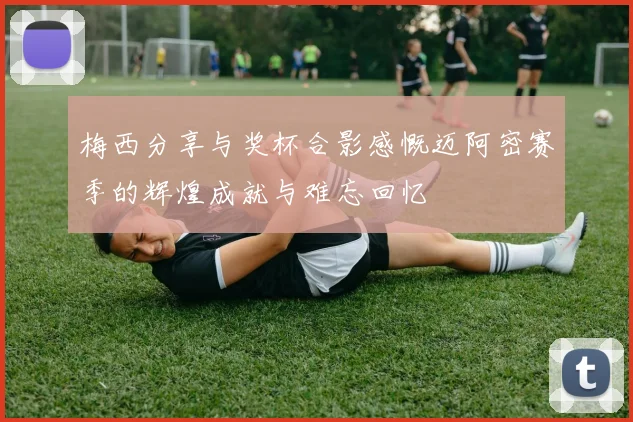 梅西分享与奖杯合影感慨迈阿密赛季的辉煌成就与难忘回忆