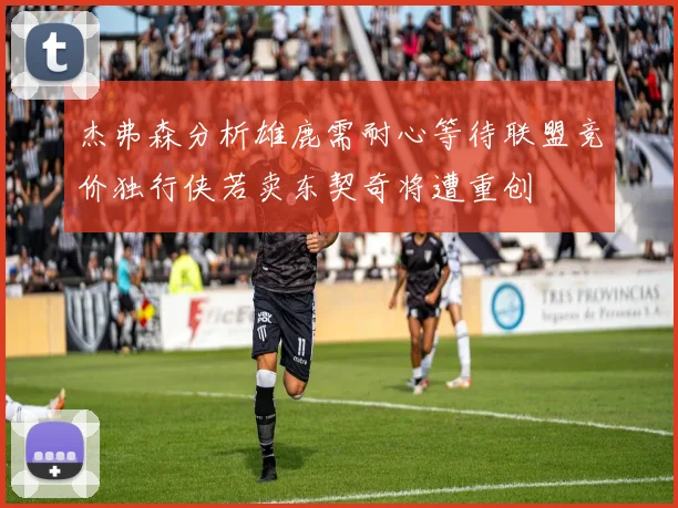 杰弗森分析雄鹿需耐心等待联盟竞价独行侠若卖东契奇将遭重创